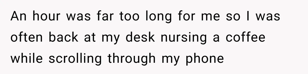 An hour was far too long for me so I was often back at my desk nursing a coffee while scrolling through my phone