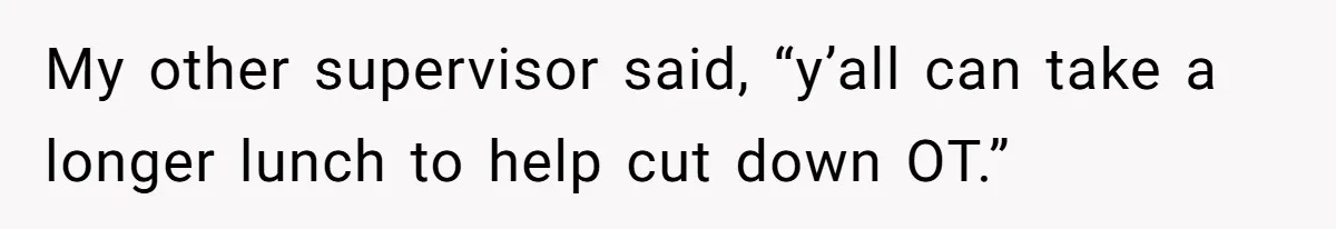 My other supervisor said, “y’all can take a longer lunch to help cut down OT.”
