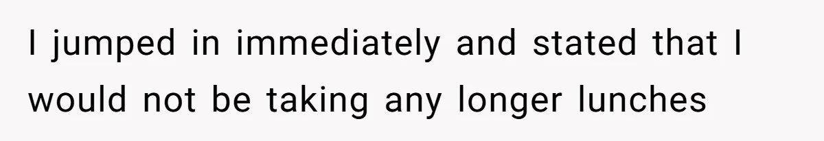 I jumped in immediately and stated that I would not be taking any longer lunches
