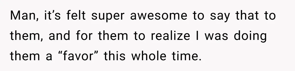 Man, it’s felt super awesome to say that to them, and for them to realize I was doing them a “favor” this whole time.