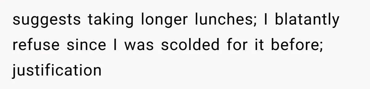 suggests taking longer lunches; I blatantly refuse since I was scolded for it before; justification