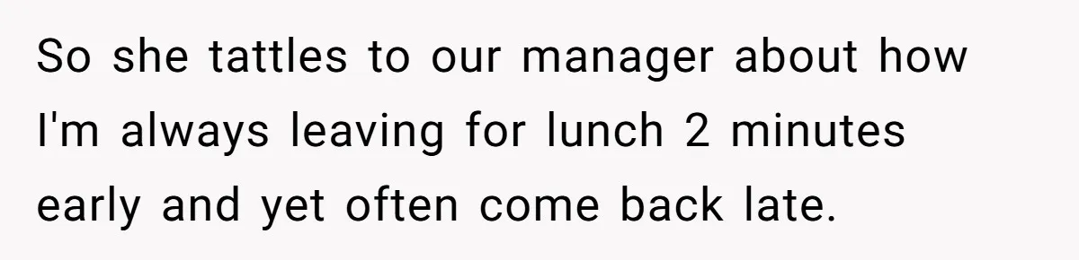 So she tattles to our manager about how I'm always leaving for lunch 2 minutes early and yet often come back late.