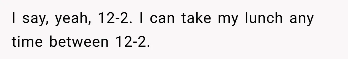 I say, yeah, 12-2. I can take my lunch any time between 12-2.