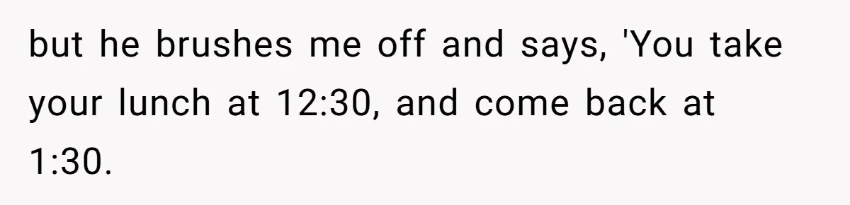 but he brushes me off and says, 'You take your lunch at 12:30, and come back at 1:30.