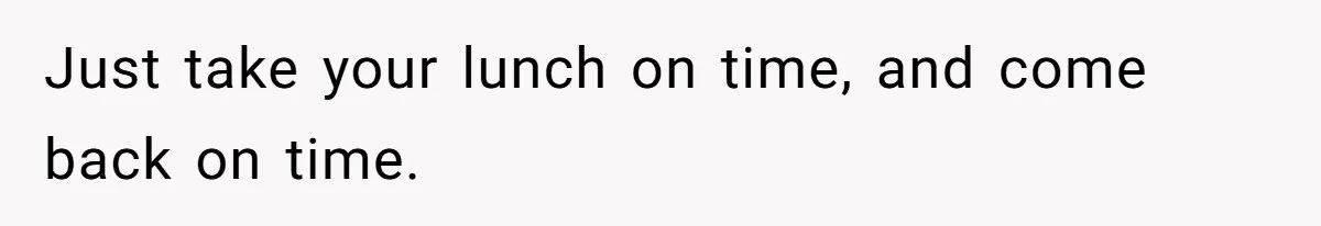 Just take your lunch on time, and come back on time.