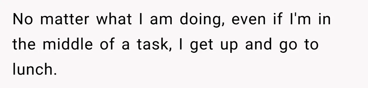 No matter what I am doing, even if I'm in the middle of a task, I get up and go to lunch.