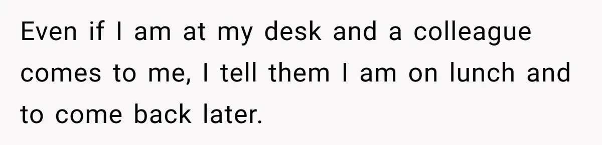 Even if I am at my desk and a colleague comes to me, I tell them I am on lunch and to come back later.
