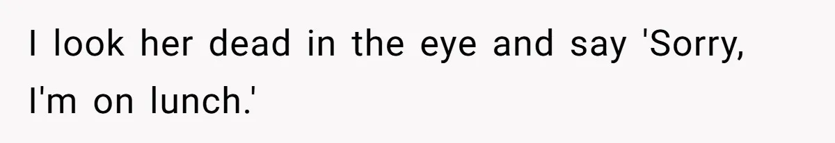 I look her dead in the eye and say 'Sorry, I'm on lunch.'