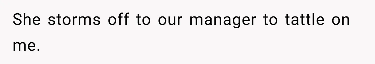 She storms off to our manager to tattle on me.
