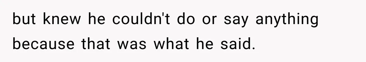 but knew he couldn't do or say anything because that was what he said.
