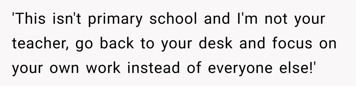 'This isn't primary school and I'm not your teacher, go back to your desk and focus on your own work instead of everyone else!'