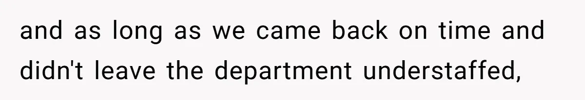 and as long as we came back on time and didn't leave the department understaffed,
