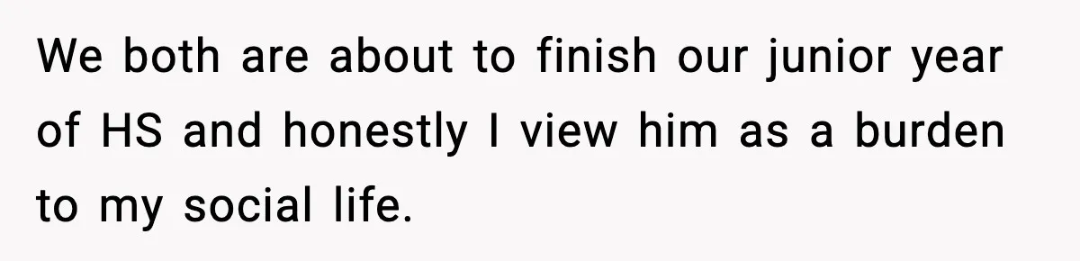 Teen Refuses To Hang Out With His Autistic Twin Brother After Years Of Forced Bonding We both are about to finish our junior year of HS and honestly I view him as a burden to my social life.