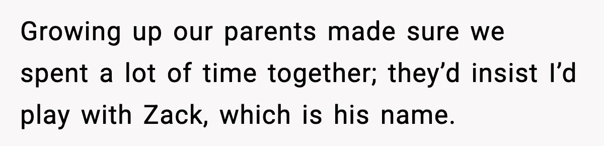 Teen Refuses To Hang Out With His Autistic Twin Brother After Years Of Forced Bonding Growing up our parents made sure we spent a lot of time together; they’d insist I’d play with Zack, which is his name.