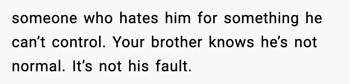 Teen Refuses To Hang Out With His Autistic Twin Brother After Years Of Forced Bonding someone who hates him for something he can’t control. Your brother knows he’s not normal. It’s not his fault.