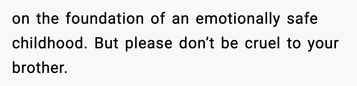 Teen Refuses To Hang Out With His Autistic Twin Brother After Years Of Forced Bonding on the foundation of an emotionally safe childhood. But please don’t be cruel to your brother.