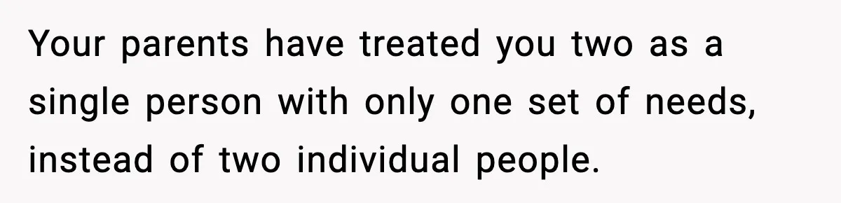 Teen Refuses To Hang Out With His Autistic Twin Brother After Years Of Forced Bonding Your parents have treated you two as a single person with only one set of needs, instead of two individual people.