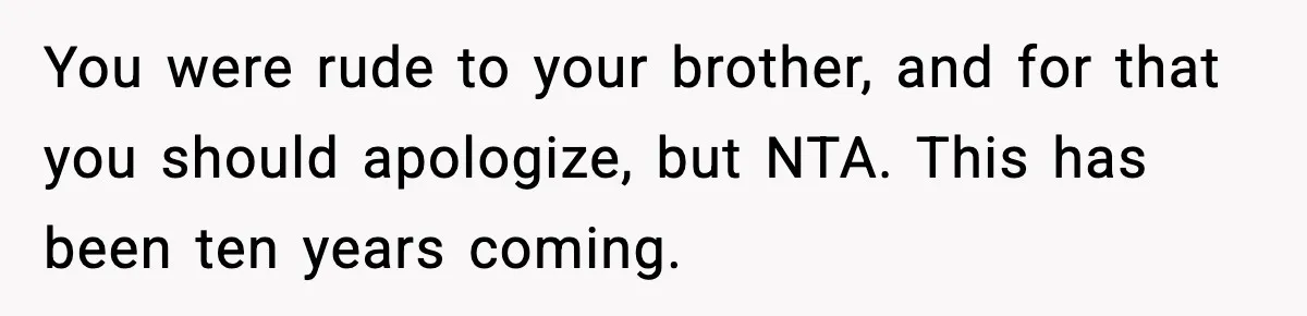 Teen Refuses To Hang Out With His Autistic Twin Brother After Years Of Forced Bonding You were rude to your brother, and for that you should apologize, but NTA. This has been ten years coming.