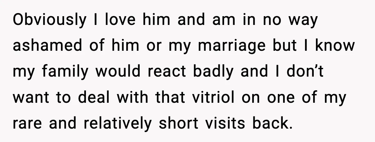 Obviously I love him and am in no way ashamed of him or my marriage but I know my family would react badly and I don’t want to deal with...