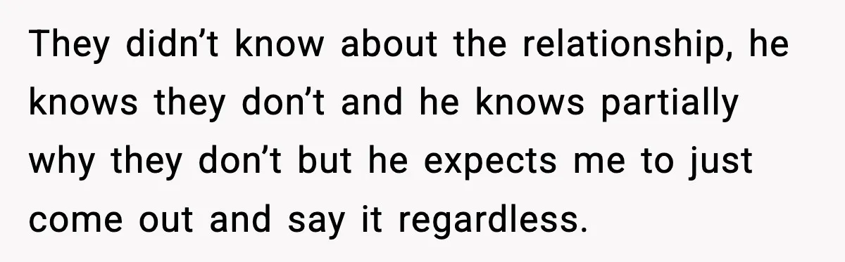 They didn’t know about the relationship, he knows they don’t and he knows partially why they don’t but he expects me to just come out and say it regardless.