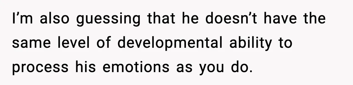 Teen Refuses To Hang Out With His Autistic Twin Brother After Years Of Forced Bonding I’m also guessing that he doesn’t have the same level of developmental ability to process his emotions as you do.