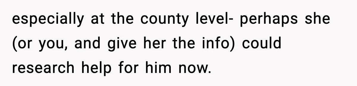 Teen Refuses To Hang Out With His Autistic Twin Brother After Years Of Forced Bonding especially at the county level- perhaps she (or you, and give her the info) could research help for him now.