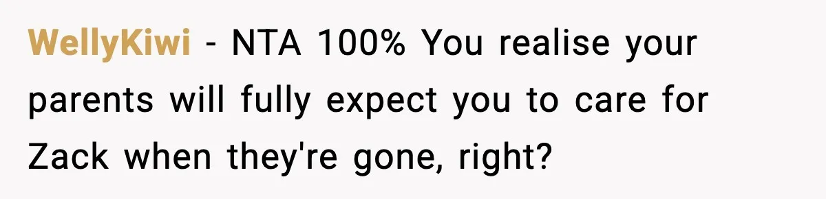 Teen Refuses To Hang Out With His Autistic Twin Brother After Years Of Forced Bonding WellyKiwi − NTA 100% You realise your parents will fully expect you to care for Zack when they're gone, right?
