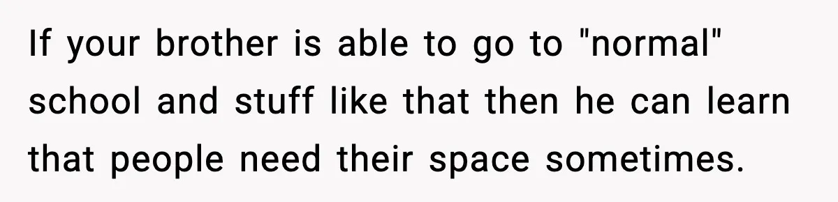 Teen Refuses To Hang Out With His Autistic Twin Brother After Years Of Forced Bonding If your brother is able to go to "normal" school and stuff like that then he can learn that people need their space sometimes.