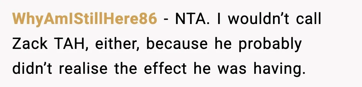 Teen Refuses To Hang Out With His Autistic Twin Brother After Years Of Forced Bonding WhyAmIStillHere86 − NTA. I wouldn’t call Zack TAH, either, because he probably didn’t realise the effect he was having.