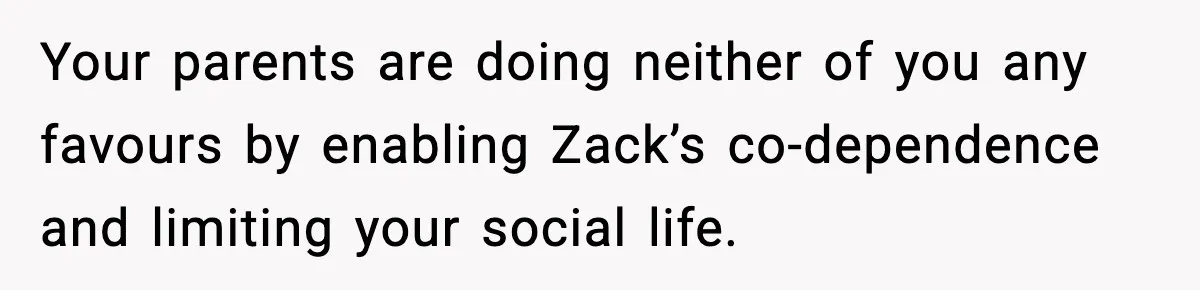 Teen Refuses To Hang Out With His Autistic Twin Brother After Years Of Forced Bonding Your parents are doing neither of you any favours by enabling Zack’s co-dependence and limiting your social life.