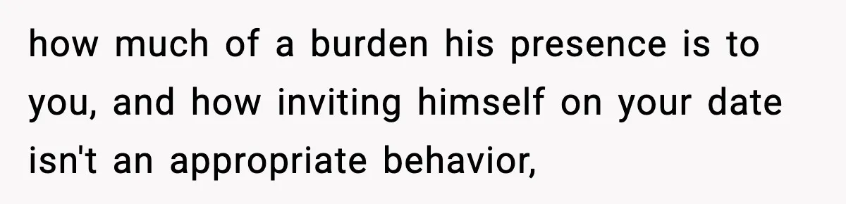Teen Refuses To Hang Out With His Autistic Twin Brother After Years Of Forced Bonding how much of a burden his presence is to you, and how inviting himself on your date isn't an appropriate behavior,