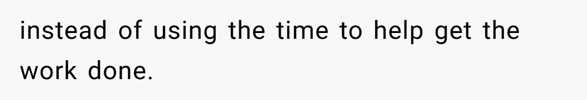 instead of using the time to help get the work done.