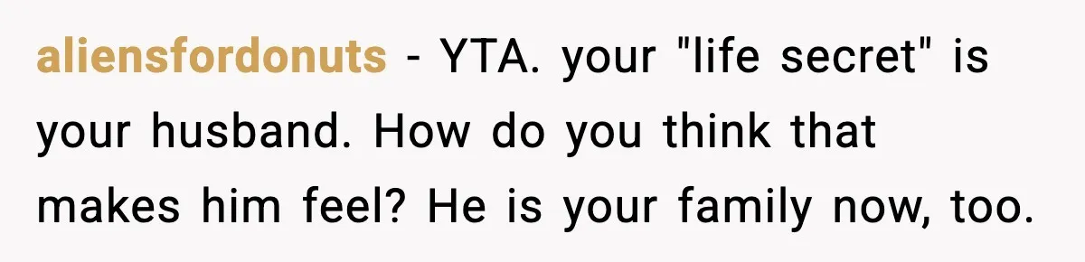 aliensfordonuts - YTA. your "life secret" is your husband. How do you think that makes him feel? He is your family now, too.