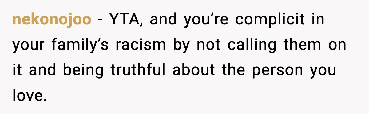 nekonojoo - YTA, and you’re complicit in your family’s racism by not calling them on it and being truthful about the person you love.