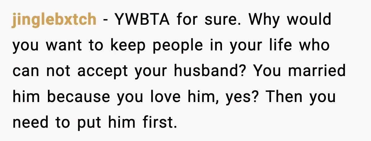 jinglebxtch - YWBTA for sure. Why would you want to keep people in your life who can not accept your husband? You married him because you love him, yes? Then...