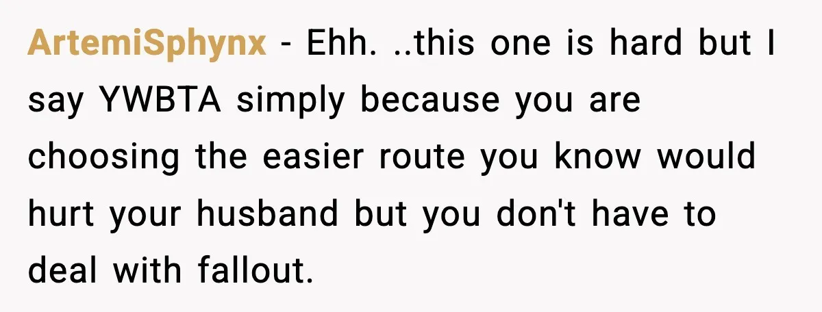 ArtemiSphynx - Ehh. ..this one is hard but I say YWBTA simply because you are choosing the easier route you know would hurt your husband but you don't have to...