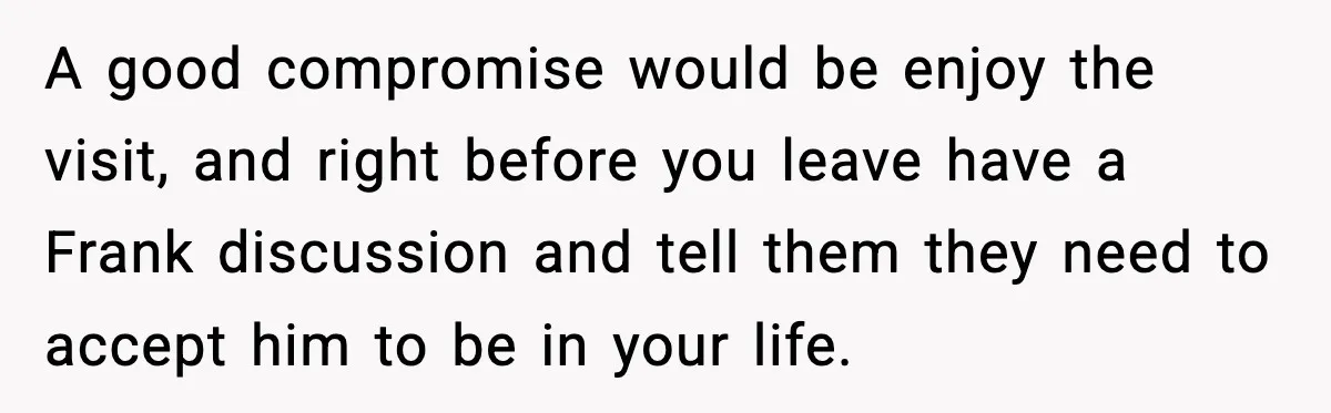A good compromise would be enjoy the visit, and right before you leave have a Frank discussion and tell them they need to accept him to be in your life.