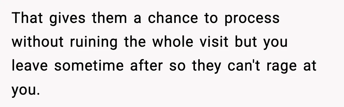 That gives them a chance to process without ruining the whole visit but you leave sometime after so they can't rage at you.