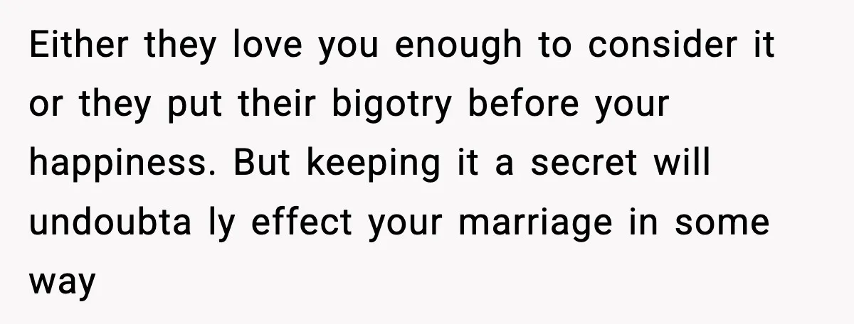 Either they love you enough to consider it or they put their bigotry before your happiness. But keeping it a secret will undoubta ly effect your marriage in some way