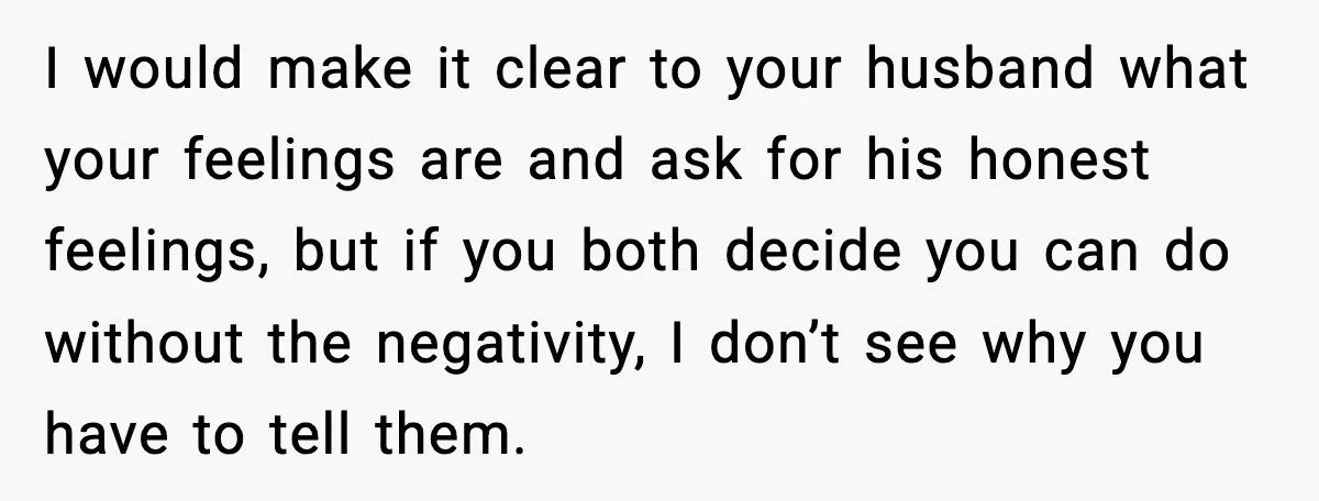 I would make it clear to your husband what your feelings are and ask for his honest feelings, but if you both decide you can do without the negativity, I...