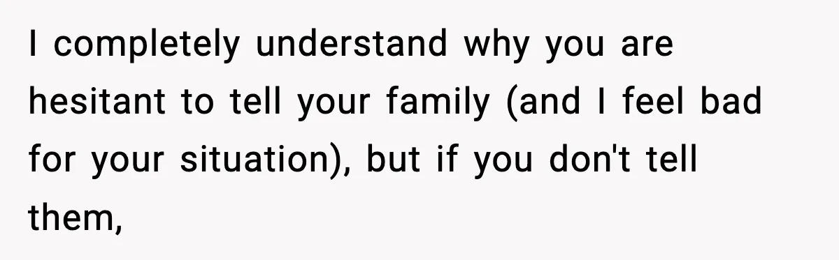 I completely understand why you are hesitant to tell your family (and I feel bad for your situation), but if you don't tell them,