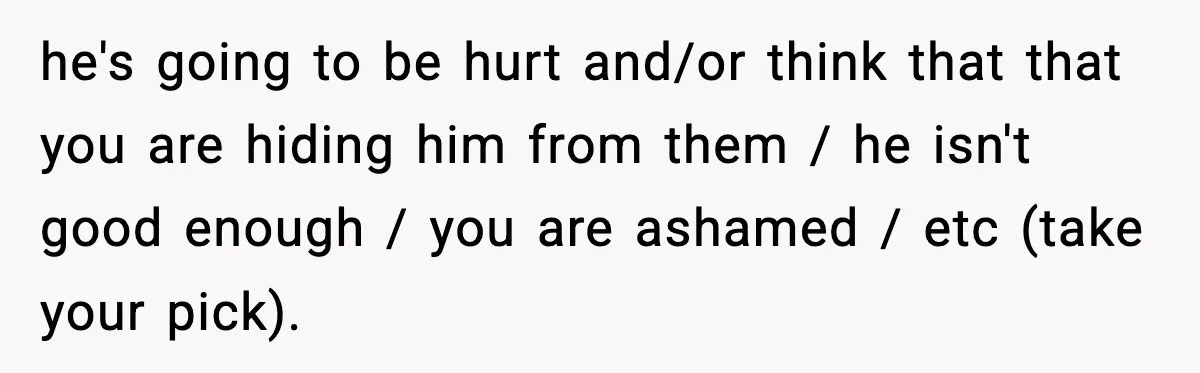 he's going to be hurt and/or think that that you are hiding him from them / he isn't good enough / you are ashamed / etc (take your pick).
