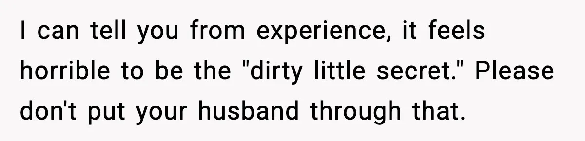 I can tell you from experience, it feels horrible to be the "dirty little secret." Please don't put your husband through that.