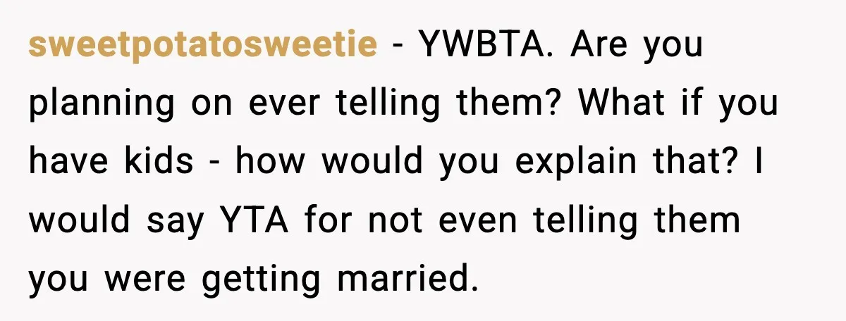 sweetpotatosweetie - YWBTA. Are you planning on ever telling them? What if you have kids - how would you explain that? I would say YTA for not even telling them...