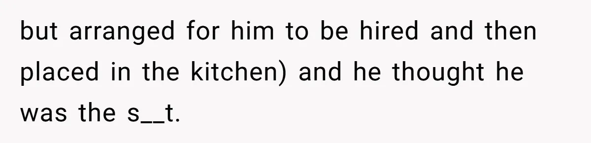 but arranged for him to be hired and then placed in the kitchen) and he thought he was the s__t.