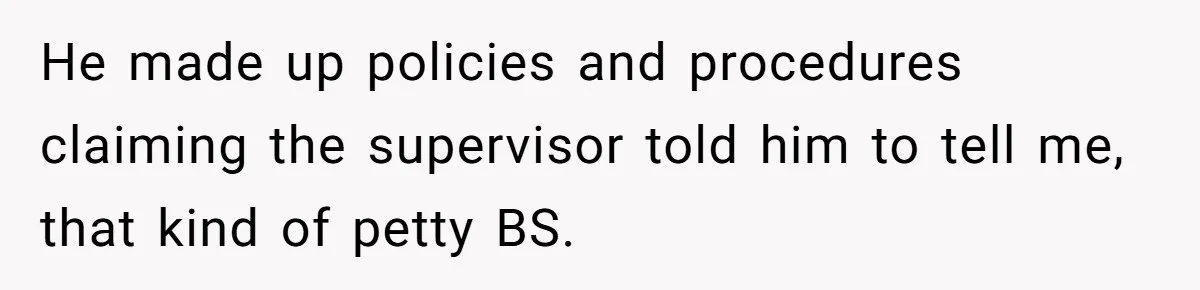 He made up policies and procedures claiming the supervisor told him to tell me, that kind of petty BS.
