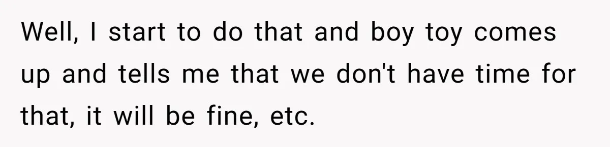 Well, I start to do that and boy toy comes up and tells me that we don't have time for that, it will be fine, etc.