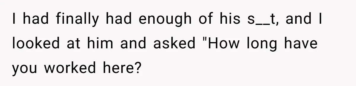 I had finally had enough of his s__t, and I looked at him and asked "How long have you worked here?