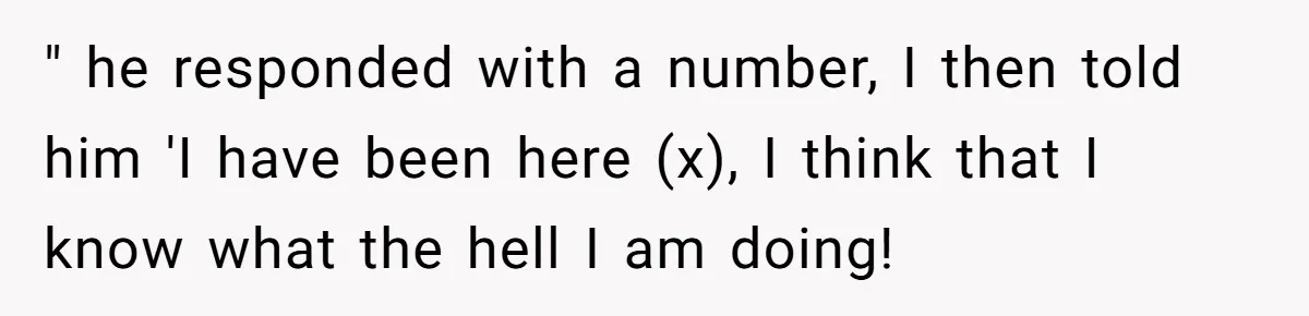 " he responded with a number, I then told him 'I have been here (x), I think that I know what the hell I am doing!