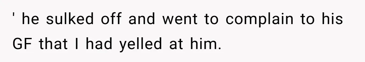 ' he sulked off and went to complain to his GF that I had yelled at him.